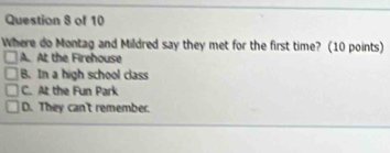 Where do Montag and Mildred say they met for the first time? (10 points)
A. At the Firehouse
B. In a high school class
C. At the Fun Park
D. They can't remember.