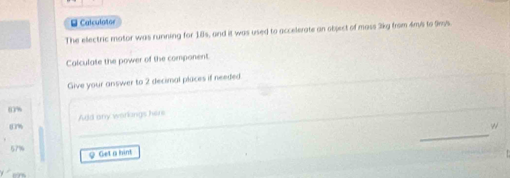 Calculator 
The electric motor was running for 18s, and it was used to accelerate an object of mass 3kg from 4m/s to 9m/s. 
Calculate the power of the component. 
Give your answer to 2 decimal places if needed.
03%
Add any warkings here
03%
_ 
_
67%
φ Get a hint