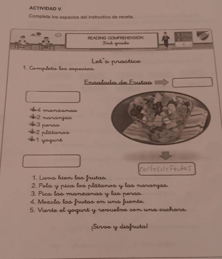 ACTIVIDAD V 
Completa los espacios del instructivo de receta. 
7 
READING COMPREHENSION 
2nd grade 
Let's practice 
1. Completa los espacios. 
Ensalada de Frutas 
4 manzanas 
- 2 naranjas 
3 peras 
* 2 plátanos 
*1 yogurt 
1. Lava bien las frutas. 
2. Pela y pica los plátanos y las naranjas. 
3. Pica las manzanas y las peras. 
4. Mezcla las frutas en una fuente. 
5. Vierte el yogurt y revuelve con una cuchara. 
|Sirve y diofruta!