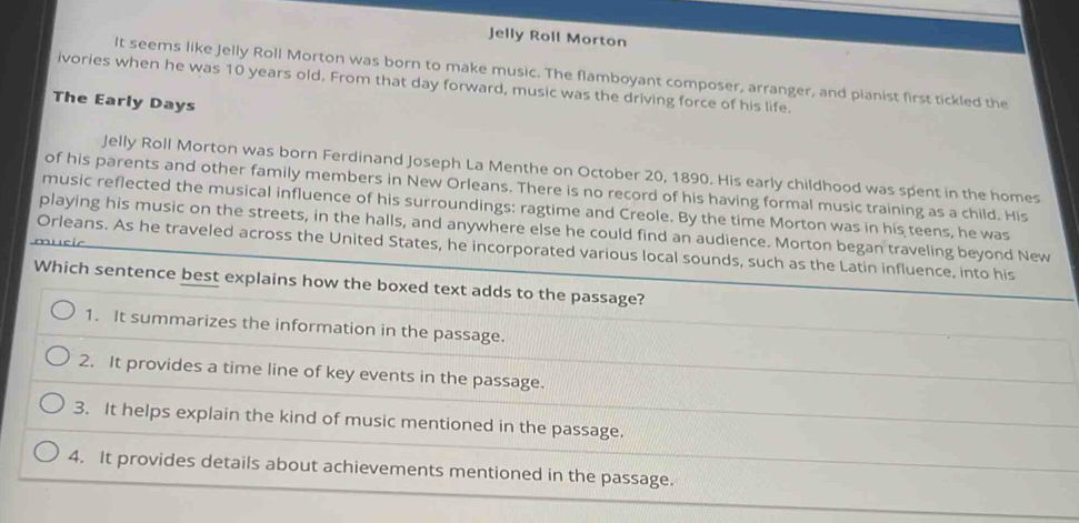 Jelly Roll Morton
It seems like Jelly Roll Morton was born to make music. The flamboyant composer, arranger, and pianist first tickled the
ivories when he was 10 years old. From that day forward, music was the driving force of his life.
The Early Days
Jelly Roll Morton was born Ferdinand Joseph La Menthe on October 20, 1890. His early childhood was spent in the homes
of his parents and other family members in New Orleans. There is no record of his having formal music training as a child. His
music reflected the musical influence of his surroundings: ragtime and Creole. By the time Morton was in his teens, he was
playing his music on the streets, in the halls, and anywhere else he could find an audience. Morton began traveling beyond New
Orleans. As he traveled across the United States, he incorporated various local sounds, such as the Latin influence, into his
Which sentence best explains how the boxed text adds to the passage?
1. It summarizes the information in the passage.
2. It provides a time line of key events in the passage.
3. It helps explain the kind of music mentioned in the passage.
4. It provides details about achievements mentioned in the passage.