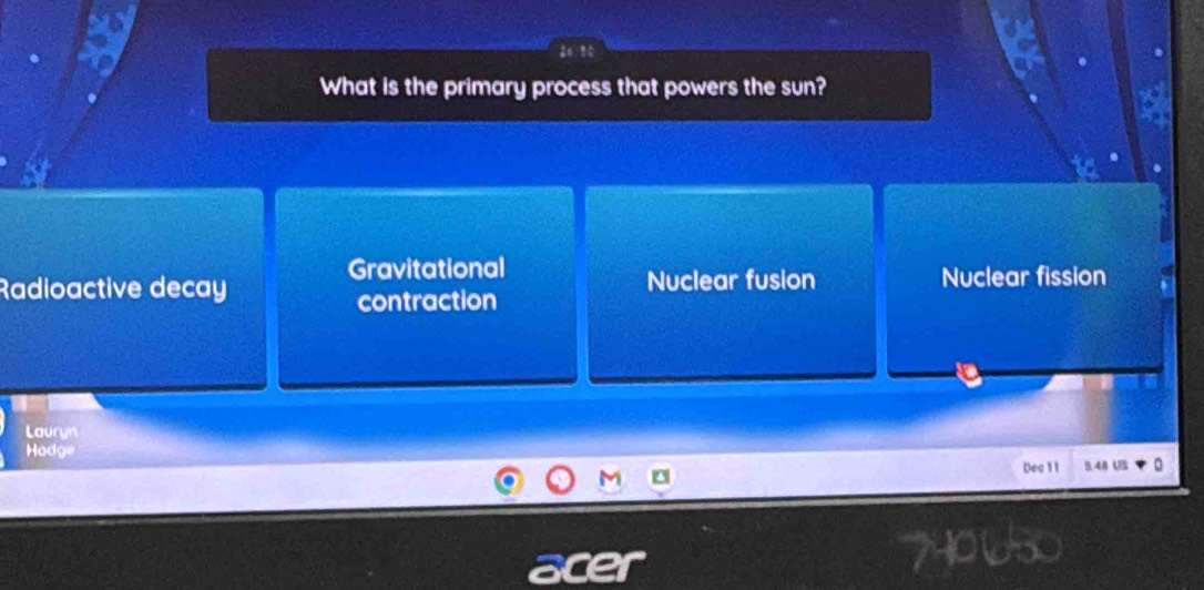 What is the primary process that powers the sun?
Gravitational
Radioactive decay Nuclear fusion Nuclear fission
contraction
Lauryn
Hadge u
Dea 1 1