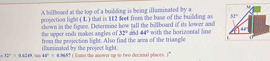 A billboard at the top of a building is being illuminated by a
projection light ( L ) that is 112 feet from the base of the building as 
shown in the figure. Determine how tall the billboard if its lower and
the upper ends makes angles of 32° and 44° with the horizontal line
from the projection light. Also find the area of the triangle
illuminated by the project light.
n 32°approx 0.6249,tan 44°approx 0.9657 ( Enter the answer up to two decimal places. )''