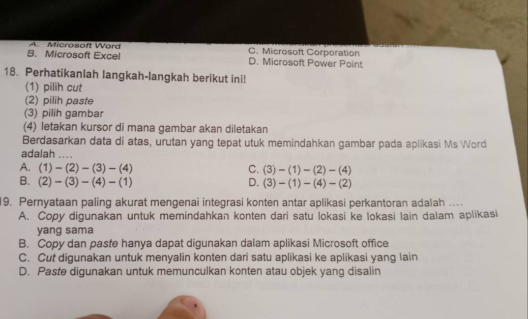 A. Microsoft Word C. Microsoft Corporation
B. Microsoft Excel D. Microsoft Power Point
18. Perhatikanlah langkah-langkah berikut ini!
(1) pilih cut
(2) pilih paste
(3) pilih gambar
(4) letakan kursor di mana gambar akan diletakan
Berdasarkan data di atas, urutan yang tepat utuk memindahkan gambar pada aplikasi Ms Word
adalah ....
A. (1)-(2)-(3)-(4) C. (3)-(1)-(2)-(4)
B. (2)-(3)-(4)-(1) D. (3)-(1)-(4)-(2)
19. Pernyataan paling akurat mengenai integrasi konten antar aplikasi perkantoran adalah ...
A. Copy digunakan untuk memindahkan konten dari satu lokasi ke lokasi lain dalam aplikasi
yang sama
B. Copy dan paste hanya dapat digunakan dalam aplikasi Microsoft office
C. Cut digunakan untuk menyalin konten dari satu aplikasi ke aplikasi yang lain
D. Paste digunakan untuk memunculkan konten atau objek yang disalin