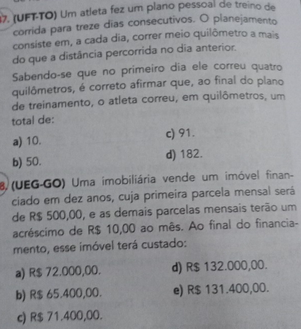 (UFT-TO) Um atleta fez um plano pessoal de treino de
corrida para treze días consecutivos. O planejamento
consiste em, a cada dia, correr meio quilômetro a mais
do que a distância percorrida no dia anterior.
Sabendo-se que no primeiro dia ele correu quatro
quilômetros, é correto afirmar que, ao final do plano
de treinamento, o atleta correu, em quilômetros, um
total de:
a) 10.
c) 91.
b) 50. d) 182.
8 (UEG-GO) Uma imobiliária vende um imóvel finan-
ciado em dez anos, cuja primeira parcela mensal será
de R$ 500,00, e as demais parcelas mensais terão um
acréscimo de R$ 10,00 ao mês. Ao final do financia-
mento, esse imóvel terá custado:
a) R$ 72.000,00. d) R$ 132.000,00.
b) R$ 65.400,00. e) R$ 131.400,00.
c) R$ 71.400,00.