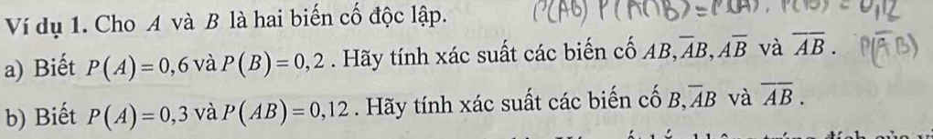 Ví dụ 1. Cho A và B là hai biến cố độc lập. 
a) Biết P(A)=0,6 và P(B)=0,2. Hãy tính xác suất các biến cố AB, overline AB, overline Aoverline B và overline AB. 
b) Biết P(A)=0,3 và P(AB)=0,12. Hãy tính xác suất các biến cố B overline AB và overline AB.