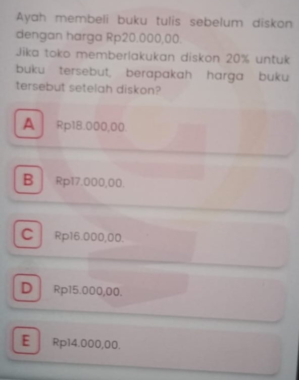 Ayah membeli buku tulis sebelum diskon
dengan harga Rp20.000,00.
Jika toko memberlakukan diskon 20% untuk
buku tersebut, berapakah harga buku
tersebut setelah diskon?
A Rp18.000,00.
B Rp17.000,00.
C Rp16.000,00.
D Rp15.000,00.
E Rp14.000,00.