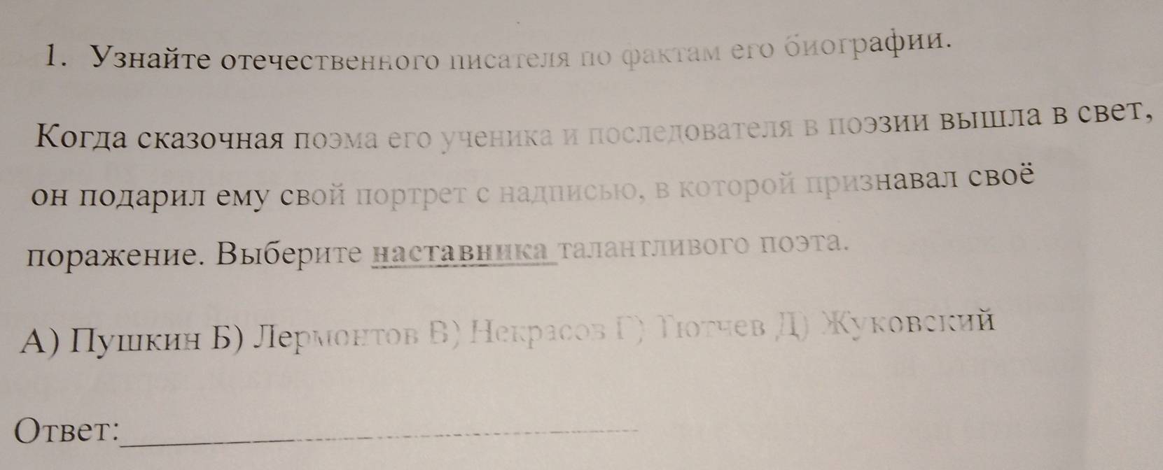 Узнайτе оτечественного писателя по фаκтам его биографии.
Когда сказочная πоэма его ученика и последователя в поэзии вышцла в свет,
он πодарил ему свой πортрет с надписы, в Κоторой признавал своё
поражение. Выберите наставника талантливого πоэта.
Α) Πушκин Б) Лермонτов Б) Некрасов Γ) Τιοτчев Д) Χуковский
Otbet:_