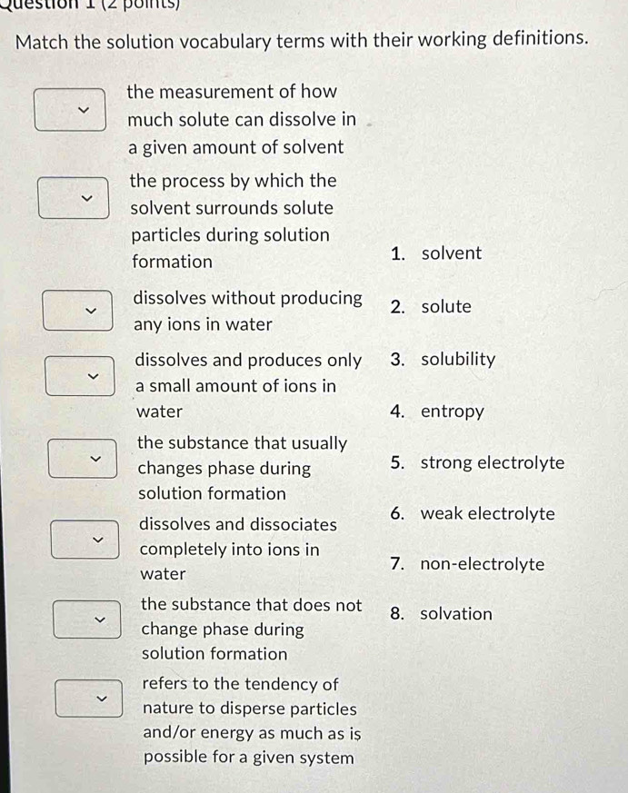 Match the solution vocabulary terms with their working definitions.
the measurement of how
much solute can dissolve in
a given amount of solvent
the process by which the
solvent surrounds solute
particles during solution
formation 1. solvent
dissolves without producing 2. solute
any ions in water
dissolves and produces only 3. solubility
a small amount of ions in
water 4. entropy
the substance that usually
changes phase during 5. strong electrolyte
solution formation
dissolves and dissociates 6. weak electrolyte
completely into ions in 7. non-electrolyte
water
the substance that does not 8. solvation
change phase during
solution formation
refers to the tendency of
nature to disperse particles
and/or energy as much as is
possible for a given system