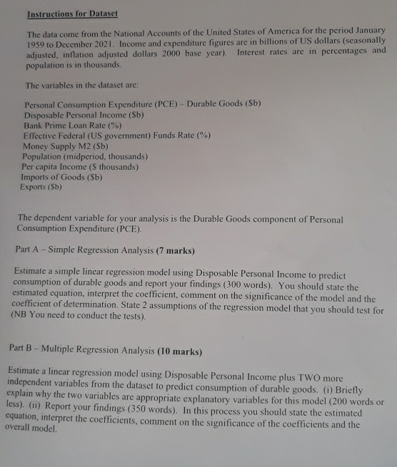 Instructions for Dataset 
The data come from the National Accounts of the United States of America for the period January 
1959 to December 2021. Income and expenditure figures are in billions of US dollars (seasonally 
adjusted, inflation adjusted dollars 2000 base year). Interest rates are in percentages and 
population is in thousands. 
The variables in the dataset are: 
Personal Consumption Expenditure (PCE) - Durable Goods ($b) 
Disposable Personal Income ($b) 
Bank Prime Loan Rate (%) 
Effective Federal (US government) Funds Rate (%) 
Money Supply M2 ($b) 
Population (midperiod, thousands) 
Per capita Income ($ thousands) 
Imports of Goods ($b) 
Exports (Sb) 
The dependent variable for your analysis is the Durable Goods component of Personal 
Consumption Expenditure (PCE). 
Part A - Simple Regression Analysis (7 marks) 
Estimate a simple linear regression model using Disposable Personal Income to predict 
consumption of durable goods and report your findings (300 words). You should state the 
estimated equation, interpret the coefficient, comment on the significance of the model and the 
coefficient of determination. State 2 assumptions of the regression model that you should test for 
(NB You need to conduct the tests). 
Part B - Multiple Regression Analysis (10 marks) 
Estimate a linear regression model using Disposable Personal Income plus TWO more 
independent variables from the dataset to predict consumption of durable goods. (i) Briefly 
explain why the two variables are appropriate explanatory variables for this model (200 words or 
less). (ii) Report your findings (350 words). In this process you should state the estimated 
equation, interpret the coefficients, comment on the significance of the coefficients and the 
overall model.