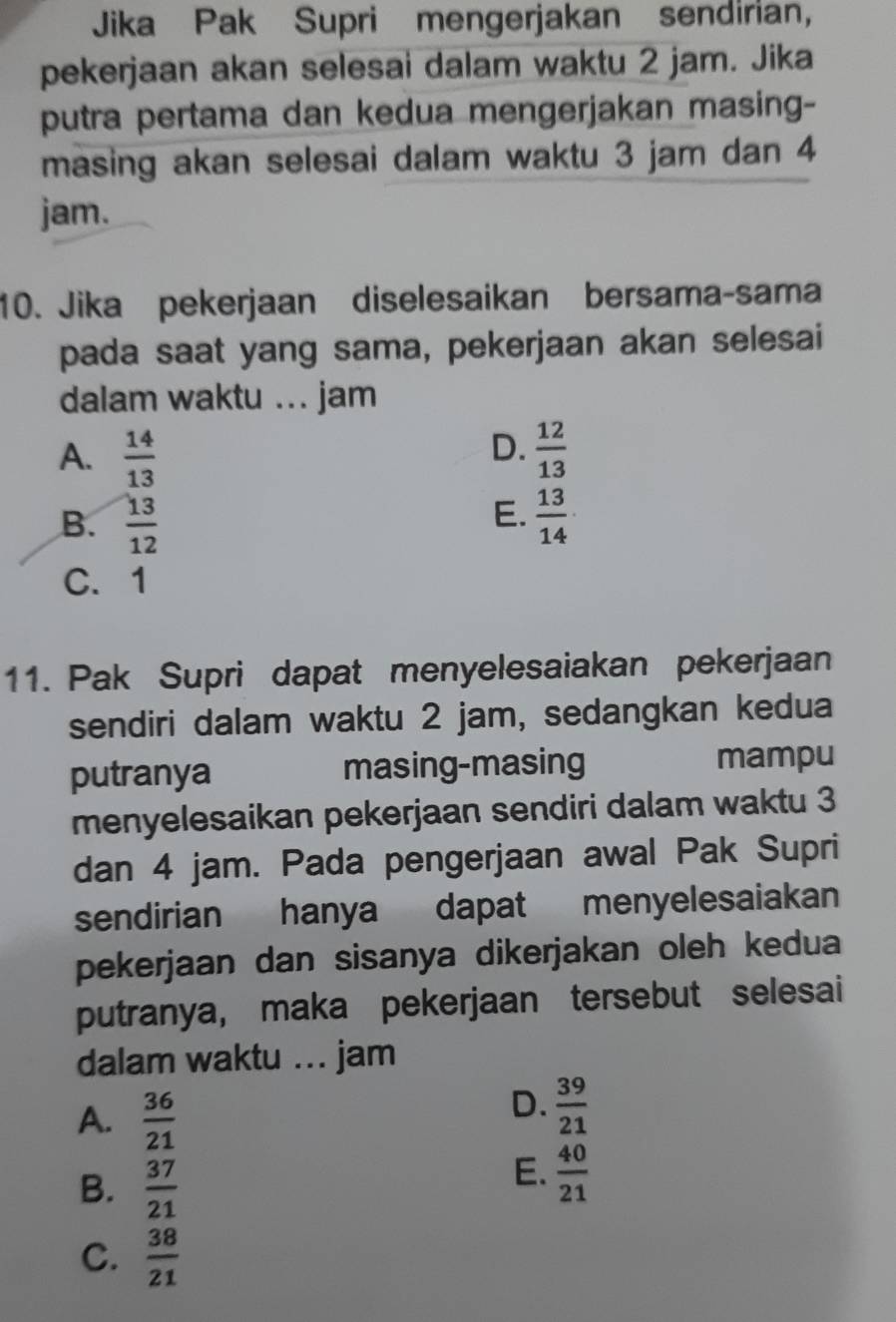 Jika Pak Supri mengerjakan sendirian,
pekerjaan akan selesai dalam waktu 2 jam. Jika
putra pertama dan kedua mengerjakan masing-
masing akan selesai dalam waktu 3 jam dan 4
jam.
10. Jika pekerjaan diselesaikan bersama-sama
pada saat yang sama, pekerjaan akan selesai
dalam waktu ... jam
D.
A.  14/13   12/13 
E.
B.  13/12   13/14 
C. 1
11. Pak Supri dapat menyelesaiakan pekerjaan
sendiri dalam waktu 2 jam, sedangkan kedua
putranya masing-masing mampu
menyelesaikan pekerjaan sendiri dalam waktu 3
dan 4 jam. Pada pengerjaan awal Pak Supri
sendirian hanya dapat menyelesaiakan
pekerjaan dan sisanya dikerjakan oleh kedua
putranya, maka pekerjaan tersebut selesai
dalam waktu ... jam
A.  36/21 
D.  39/21 
B.  37/21 
E.  40/21 
C.  38/21 