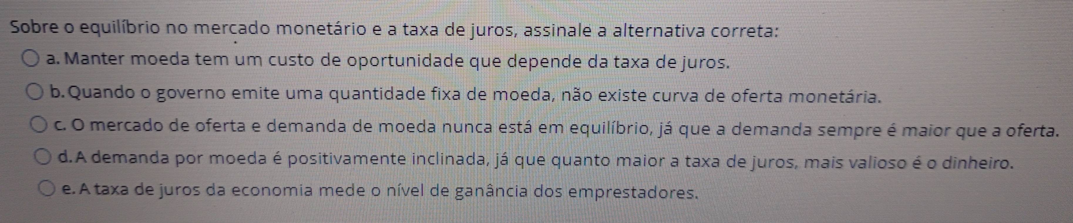 Sobre o equilíbrio no mercado monetário e a taxa de juros, assinale a alternativa correta:
a. Manter moeda tem um custo de oportunidade que depende da taxa de juros.
b. Quando o governo emite uma quantidade fixa de moeda, não existe curva de oferta monetária.
c. O mercado de oferta e demanda de moeda nunca está em equilíbrio, já que a demanda sempre é maior que a oferta.
d.A demanda por moeda é positivamente inclinada, já que quanto maior a taxa de juros, mais valioso é o dinheiro.
e. A taxa de juros da economia mede o nível de ganância dos emprestadores.