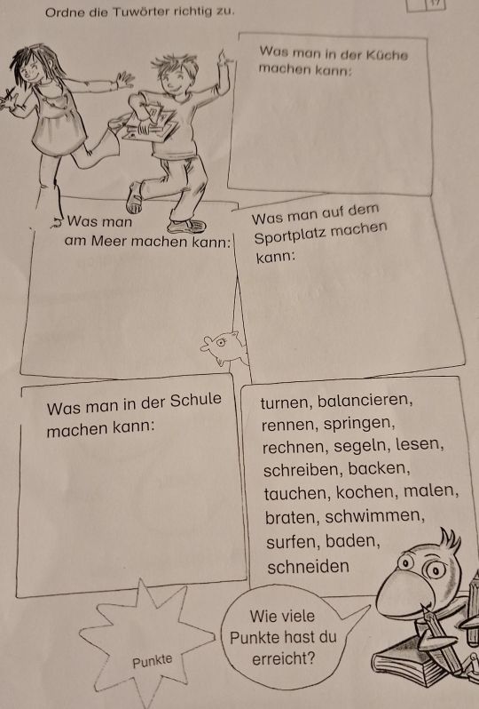 Ordne die Tuwörter richtig zu.
Was man in der Küche
achen kann:
as man auf dem
am Meer machen kann: portplatz machen
kann:
Was man in der Schule turnen, balancieren,
machen kann: rennen, springen,
rechnen, segeln, lesen,
schreiben, backen,
tauchen, kochen, malen,
braten, schwimmen,
surfen, baden,
schneiden
Wie viele
Punkte hast du
Punkte erreicht?