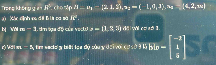 Trong không gian R^3 , cho tập B=u_1=(2,1,2), u_2=(-1,0,3), u_3=(4,2,m)
a) Xác định m để B là cơ sở R^3. 
b) Với m=3 , tìm tọa độ của vectơ x=(1,2,3) đối với cơ sở B. 
c) Với m=5 , tìm vectơ y biết tọa độ của y đối với cơ sở B là [y]_B=beginbmatrix -2 1 5endbmatrix