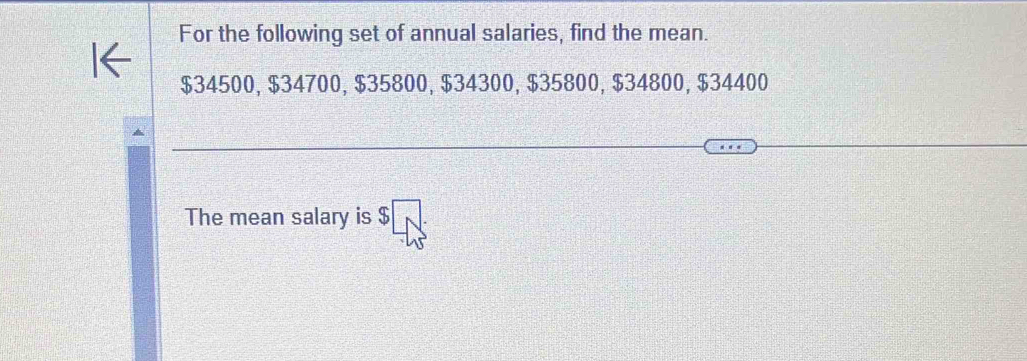 For the following set of annual salaries, find the mean.
$34500, $34700, $35800, $34300, $35800, $34800, $34400
The mean salary is $□