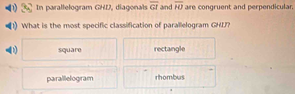 In parallelogram GHI, diagonals overline GI and overline HJ are congruent and perpendicular.
What is the most specific classification of parallelogram GHIJ?
D square rectangle
parallelogram rhombus