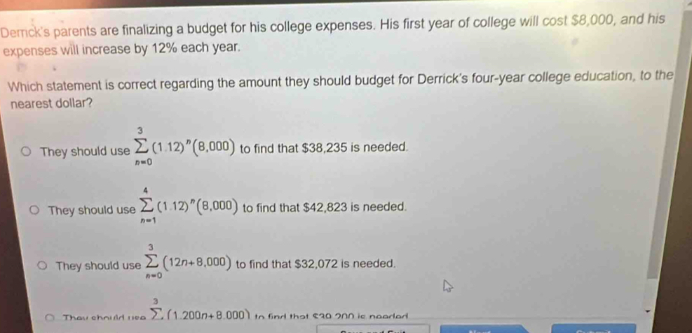 Demck's parents are finalizing a budget for his college expenses. His first year of college will cost $8,000, and his
expenses will increase by 12% each year.
Which statement is correct regarding the amount they should budget for Derrick's four-year college education, to the
nearest dollar?
They should use sumlimits _(n=0)^3(1.12)^n(8,000) to find that $38,235 is needed.
They should use sumlimits _(n=1)^4(1.12)^n(8,000) to find that $42,823 is needed.
They should use sumlimits _(n=0)^3(12n+8,000) to find that $32,072 is needed.
Thay chould yea sumlimits^3(1.200n+8.000) to id that S20 200 is nooded