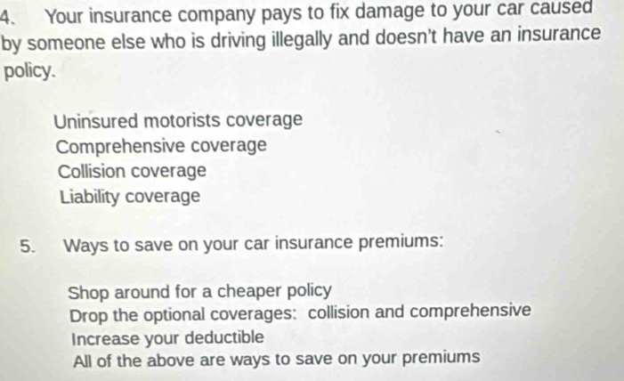 Your insurance company pays to fix damage to your car caused
by someone else who is driving illegally and doesn't have an insurance
policy.
Uninsured motorists coverage
Comprehensive coverage
Collision coverage
Liability coverage
5. Ways to save on your car insurance premiums:
Shop around for a cheaper policy
Drop the optional coverages: collision and comprehensive
Increase your deductible
All of the above are ways to save on your premiums