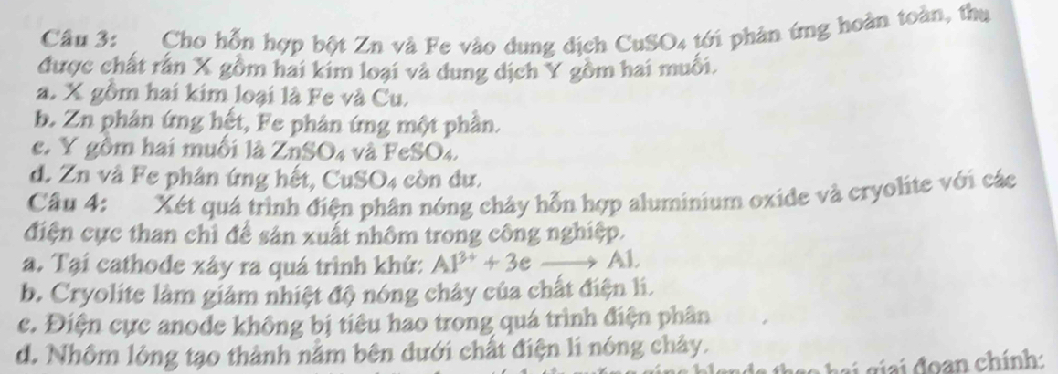 Cho hỗn hợp bột Zn và Fe vào dung dịch CuSO4 tới phân ứng hoàn toàn, thu
được chất rấn X gồm hai kim loại và dung dịch Y gồm hai muối.
a. X gồm hai kim loại là Fe và Cu.
b. Zn phân ứng hết, Fe phản ứng một phần.
e. Y gồm hai muối là 2 1 SO 4 và FeSO4.
d. Zn và Fe phân ứng hết, CuSO4 còn dư.
Câu 4: Xét quá trình điện phân nóng chảy hỗn hợp aluminium oxide và cryolite với các
điện cực than chỉ để sản xuất nhôm trong công nghiệp.
a. Tại cathode xây ra quá trình khứ: Al^(3+)+3 e _ → Al.
b. Cryolite làm giảm nhiệt độ nóng chảy của chất điện li.
c. Điện cực anode không bị tiêu hao trong quá trình điện phân
d. Nhôm lông tạo thành nằm bên dưới chất điện lí nóng chảy.
* đ an chính: