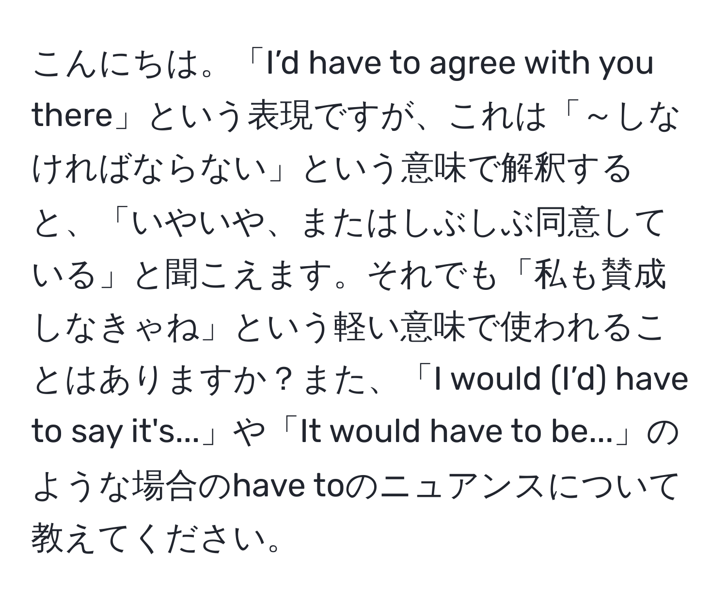 こんにちは。「I’d have to agree with you there」という表現ですが、これは「～しなければならない」という意味で解釈すると、「いやいや、またはしぶしぶ同意している」と聞こえます。それでも「私も賛成しなきゃね」という軽い意味で使われることはありますか？また、「I would (I’d) have to say it's...」や「It would have to be...」のような場合のhave toのニュアンスについて教えてください。