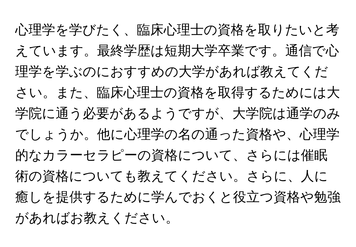 心理学を学びたく、臨床心理士の資格を取りたいと考えています。最終学歴は短期大学卒業です。通信で心理学を学ぶのにおすすめの大学があれば教えてください。また、臨床心理士の資格を取得するためには大学院に通う必要があるようですが、大学院は通学のみでしょうか。他に心理学の名の通った資格や、心理学的なカラーセラピーの資格について、さらには催眠術の資格についても教えてください。さらに、人に癒しを提供するために学んでおくと役立つ資格や勉強があればお教えください。