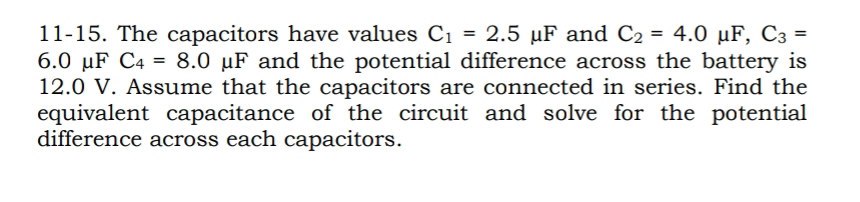 11-15. The capacitors have values C_1=2.5mu F and C_2=4.0mu F, C_3=
6.0 μF C_4=8.0mu F and the potential difference across the battery is
12.0 V. Assume that the capacitors are connected in series. Find the 
equivalent capacitance of the circuit and solve for the potential 
difference across each capacitors.