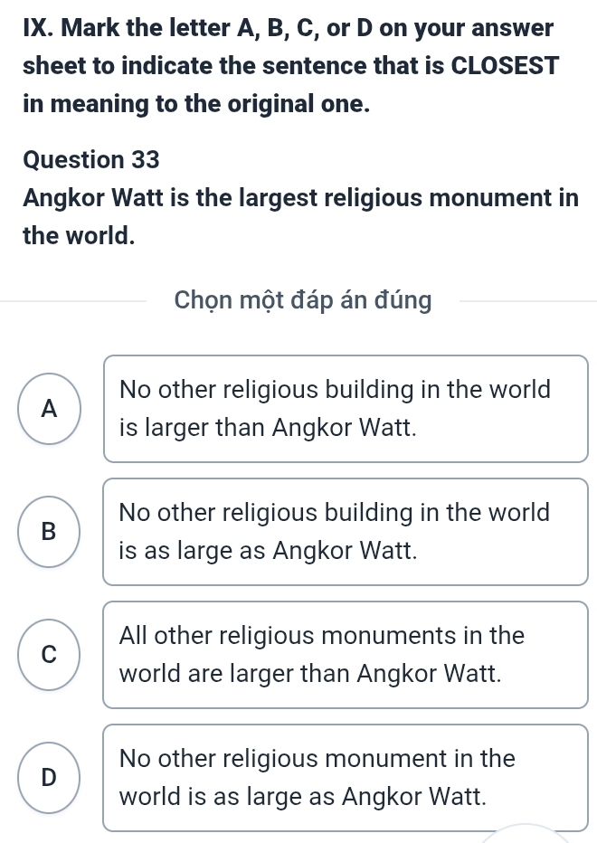 Mark the letter A, B, C, or D on your answer
sheet to indicate the sentence that is CLOSEST
in meaning to the original one.
Question 33
Angkor Watt is the largest religious monument in
the world.
Chọn một đáp án đúng
A No other religious building in the world
is larger than Angkor Watt.
No other religious building in the world
B
is as large as Angkor Watt.
All other religious monuments in the
C
world are larger than Angkor Watt.
D No other religious monument in the
world is as large as Angkor Watt.