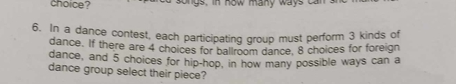 choice? songs, in now many ways can 
6. In a dance contest, each participating group must perform 3 kinds of 
dance. If there are 4 choices for ballroom dance, 8 choices for foreign 
dance, and 5 choices for hip-hop, in how many possible ways can a 
dance group select their piece?