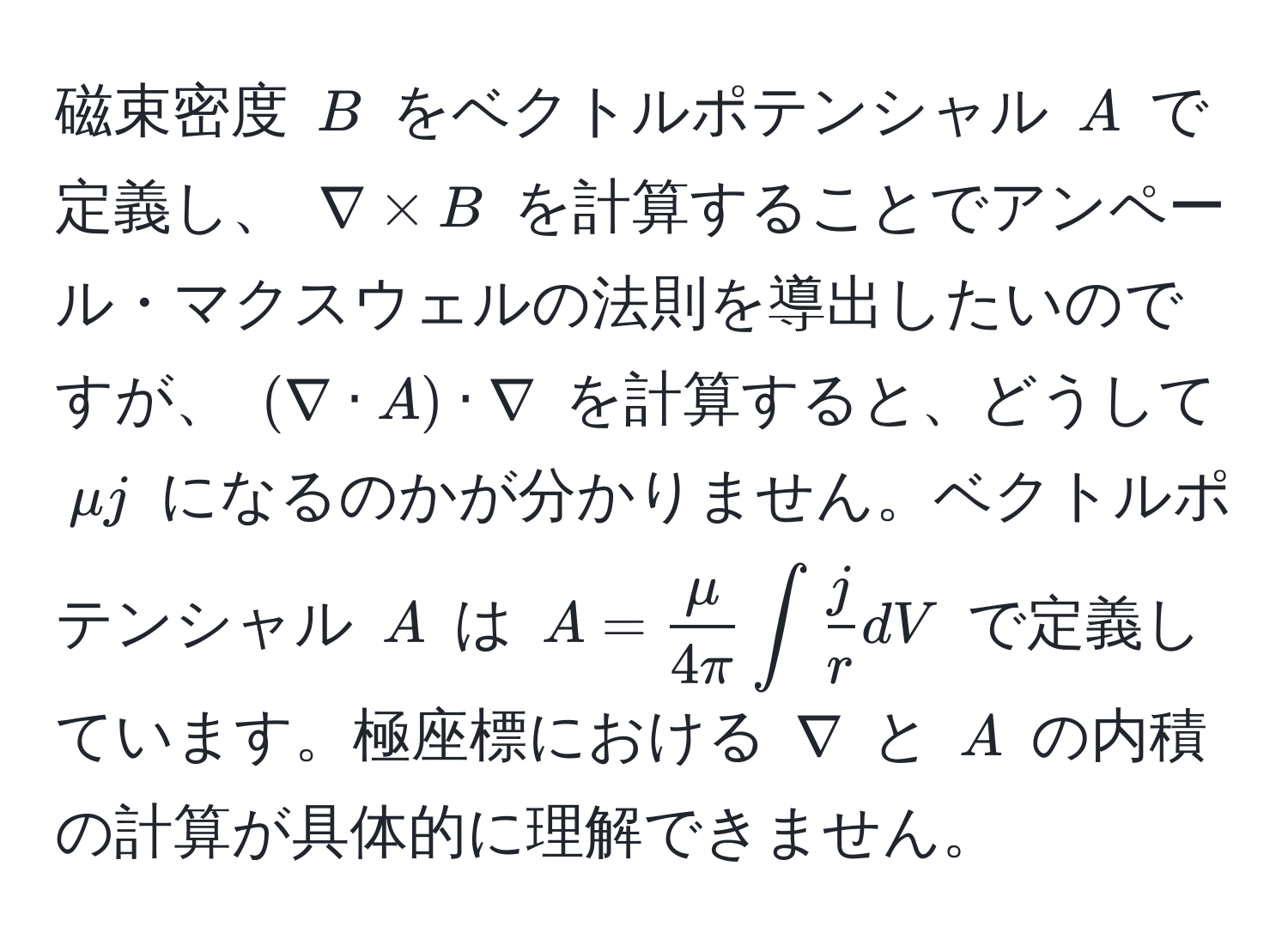 磁束密度 (B) をベクトルポテンシャル (A) で定義し、 (nabla * B) を計算することでアンペール・マクスウェルの法則を導出したいのですが、 ((nabla · A) · nabla) を計算すると、どうして (mu j) になるのかが分かりません。ベクトルポテンシャル (A) は (A =  mu/4π  ∈t  j/r  dV) で定義しています。極座標における (nabla) と (A) の内積の計算が具体的に理解できません。