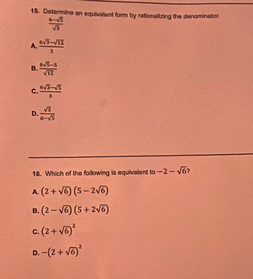 Determine an equivalent form by rationalizing the denominator,
 (6-sqrt(5))/sqrt(3) 
A.  (6sqrt(3)-sqrt(15))/3 
B.  (6sqrt(5)-5)/sqrt(15) 
C.  (6sqrt(3)-sqrt(5))/3 
D.  sqrt(3)/6-sqrt(5) 
16. Which of the following is equivalent to -2-sqrt(6) ?
A. (2+sqrt(6))(5-2sqrt(6))
B. (2-sqrt(6))(5+2sqrt(6))
C. (2+sqrt(6))^2
D. -(2+sqrt(6))^2