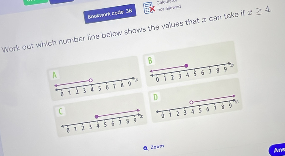 Calculatol 
Bookwork code: 3B not allowed 
Work out which number line below shows the values that x can take if x≥ 4. 
Zoom 
Ans