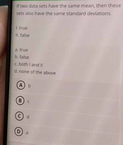 If two data sets have the same mean, then these
sets also have the same standard deviations.
I. true
II. false
a, true
b. false
c. both I and II
d. none of the above
Ab
Bc
Cd
D a