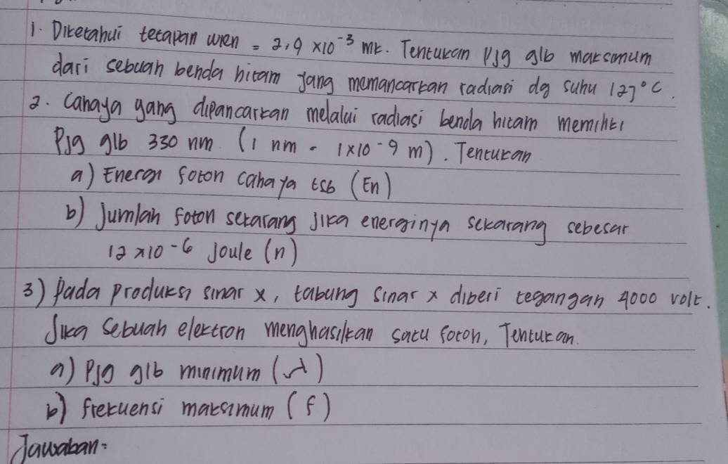 Diketahui tecapan wién =2.9* 10^(-3)mk. Tenturan Pg alb maksmum 
dari sebuan benda bicam yang memancarkan radiasi dg suhu 127°C
3. Canaya gang dipancarcan melalai radiasi benda hicam memiht 
Pig g1b 330nm(1nm-1* 10^(-9)m). Tencucan 
a) Eneron soton cahaya (sb (En) 
b) Jumlan foton serarang Jika energginga scrarang sebesar
12* 10-6 Joule (n ) 
3) Pada producs smar x, tabung Sinar x diberi tegangan 4000 volt. 
Jika Sebuah electron menghasilkan sacu foron, Tonturan 
() Plg glb minmum(A) 
() fretuensi maramum (f) 
Jawaban: