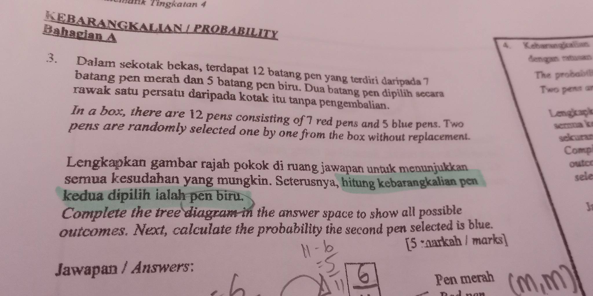 Tatik Tingkatan 4 
KEBARANGKALIAN / PROBABILITY 
Bahagian A
4. Keberangkaliat 
. 3. Dalam sekotak bekas, terdapat 12 batang pen yang terdiri daripada 7
The probabi 
batang pen merah dan 5 batang pen biru. Dua batang pen dipilih secara 
Two pens ar 
rawak satu persatu daripada kotak itu tanpa pengembalian. 
Lengkaph 
In a box, there are 12 pens consisting of 7 red pens and 5 blue pens. Two 
serma k 
pens are randomly selected one by one from the box without replacement. 
selcuran 
Comp 
Lengkapkan gambar rajah pokok di ruang jawapan untuk menunjukkan 
ouice 
semua kesudahan yang mungkin. Seterusnya, hitung kebarangkalian pen 
sele 
kedua dipilɨh ialah pen biru. 
Complete the tree diagram in the answer space to show all possible 
J1 
outcomes. Next, calculate the probability the second pen selected is blue. 
[5 markah / marks] 
Jawapan / Answers: 
Pen merah