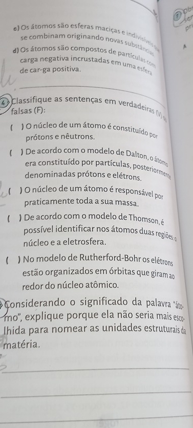 Dob 
-ser 
pr 
O s átomos são esferas maciças e indivisives A 
se combinam originando novas substâncias 
d) Os átomos são compostos de partículas com 
carga negativa incrustadas em uma esfera 
de car-ga positiva. 
_ 
4 Classifique as sentenças em verdadeiras ( 
falsas (F): 
( ) O núcleo de um átomo é constituído por 
prótons e nêutrons. 
) De acordo com o modelo de Dalton, o átomo 
era constituído por partículas, posteriormente 
denominadas prótons e elétrons. 
) O núcleo de um átomo é responsável por 
praticamente toda a sua massa. 
( ) De acordo com o modelo de Thomson, é 
possível identificar nos átomos duas regiões o 
núcleo e a eletrosfera. 
1 ) No modelo de Rutherford-Bohr os elétrons 
estão organizados em órbitas que giram ao 
redor do núcleo atômico. 
Considerando o significado da palavra "áto- 
mo', explique porque ela não seria mais esco 
Ihida para nomear as unidades estruturais da 
matéria. 
_ 
_ 
_