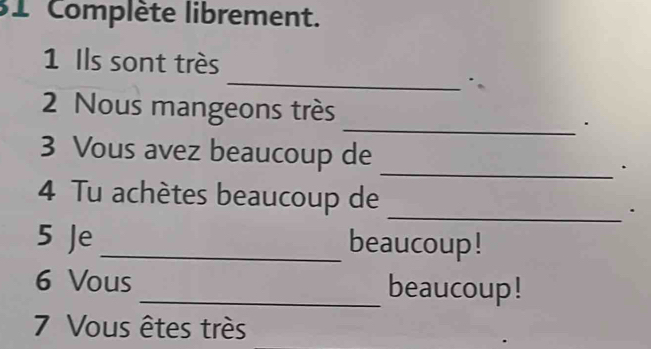 Complète librement. 
_ 
1 Ils sont très 
_ 
2 Nous mangeons très 
_ 
3 Vous avez beaucoup de . 
_ 
4 Tu achètes beaucoup de . 
5 Je_ beaucoup! 
6 Vous _beaucoup! 
7 Vous êtes très