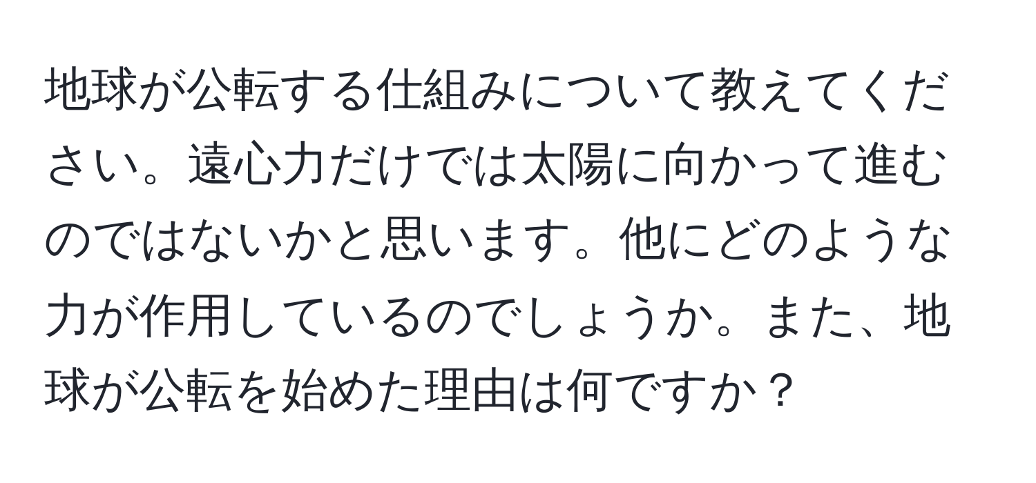 地球が公転する仕組みについて教えてください。遠心力だけでは太陽に向かって進むのではないかと思います。他にどのような力が作用しているのでしょうか。また、地球が公転を始めた理由は何ですか？