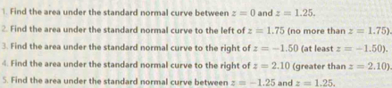 Find the area under the standard normal curve between z=0 and z=1.25. 
2. Find the area under the standard normal curve to the left of z=1.75 (no more than z=1.75)
3. Find the area under the standard normal curve to the right of z=-1.50 (at least z=-1.50). 
4. Find the area under the standard normal curve to the right of z=2.10 (greater than z=2.10)
5. Find the area under the standard normal curve between z=-1.25 and z=1.25.