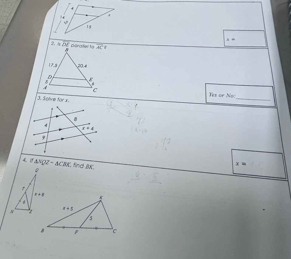 x=
2. Is overline DE parallel to ?
Yes or No:
3. Solve for x.
_
4. If △ NQZsim △ CBK , find BK.
x=