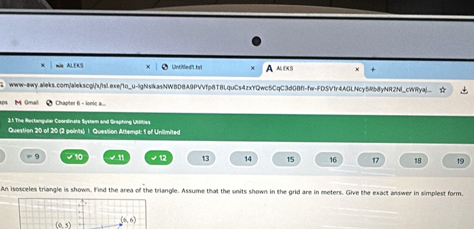 Ne ALEKS Untitled1.tst × A aleks × + 
www-awy.aleks.com/alekscgi/x/lsl.exe/1o_u-IgNsIkasNW8D8A9PVVfp8T8LquCs4zxYQwc5CqC3dGBfl-fw-FDSV1r4AGLNcy5Rb8yNR2Nl_cWRyaj... 
aps M Gmail Chapter 6 - ionic . 
2.1 The Rectangular Coordinate System and Graphing Utilities 
Question 20 of 20 (2 points) | Question Attempt: 1 of Unlimited 
= 9 10 11 12 13 14 15 16 17 18 19 
An isosceles triangle is shown. Find the area of the triangle. Assume that the units shown in the grid are in meters. Give the exact answer in simplest form.
(6,6)
(0,5)