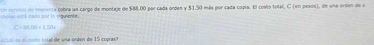 Un servicio de imprenta cobra un cargo de montaje de $88.00 por cada orden y $1.50 más por cada copía. El costo total, C (en pesos), de una orden de x
copias está dado por lo siguiente.
C=88.00+1.50x
¿Cuál es el costo total de una orden de 15 coplas?