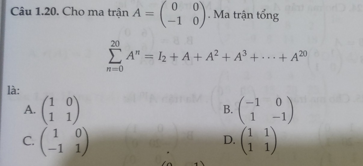 Cho ma trận A=beginpmatrix 0&0 -1&0endpmatrix. Ma trận tổng
sumlimits _(n=0)^(20)A^n=I_2+A+A^2+A^3+·s +A^(20)
là:
A. beginpmatrix 1&0 1&1endpmatrix beginpmatrix -1&0 1&-1endpmatrix
B.
C. beginpmatrix 1&0 -1&1endpmatrix beginpmatrix 1&1 1&1endpmatrix
D.