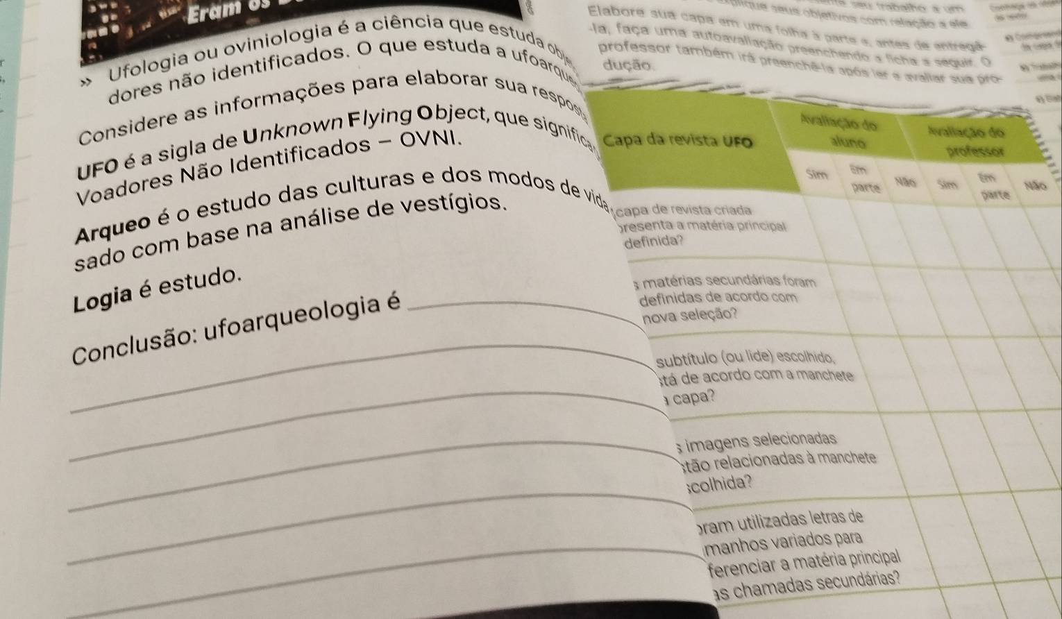 Eram os 
é se u trabalhó a um 
flique seus objetivos com relação a ele 
Elabora sua capa em uma folha à parte e, antes de entregã la capa de 

-la, faça uma autoavaliação preenchendo a ficha a seguir. O 
Ufologia ou oviniologia é a ciência que estuda obje 
professor também irá preenchê-la após ler a avaliar sua pro 
dução 
dores não identificados. O que estuda a ufoarque 

Considere as informações para elaborar sua respos 
Avaliação do Ivaliação do 
UFO é a sigla de Unknown Flying Object, que significa Capa da revista UFO 
professor 
Voadores Não Identificados - OVNI. 
aluno 
Sim 8m 
parte Sim tm 
Não Não 
parte 
Arqueo é o estudo das culturas e dos modos de vida capa de revista crada 
sado com base na análise de vestígios. 
presenta a matéria principal 
definida? 
Logia é estudo. 
s matérias secundárias foram 
Conclusão: ufoarqueologia é_ 
defínidas de acordo com 
nova seleção? 
_ 
subtítulo (ou lide) escolhido, 
_ 
stá de acordo com a manchete 
⊥ capa? 
_ imagens selecionadas 
rtão relacionadas à manchete 
_;colhida? 
ram utilizadas letras de 
_manhos variados para 
ferenciar a matéria principal 
as chamadas secundárias?