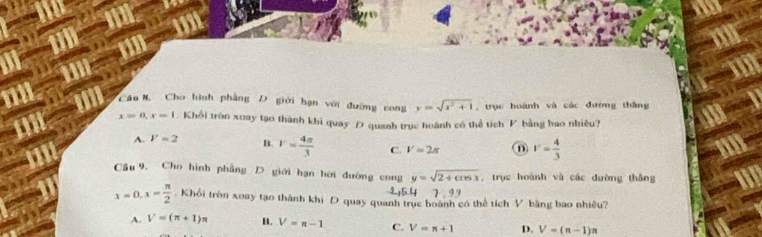 a
Câu 8. Cho hình phẳng D giới hạn với đường cong y=sqrt(x^2+1) , trục hoành và các đường thắng
x=0, x=1 Khổi tròn xoay tạo thành khi quay Đ quanh trục hoành có thể tích V bằng bao nhiêu?
A. V=2
B. v= 4π /3  C. V=2π
V= 4/3 
Cầu 9, Cho hình phẳng D giới hạn hời đường cong y=sqrt(2+cos x) , trục hoành và các đường thăng
2, 5.4 7:99
x=0, x= π /2  : Khổi tròn xoay tạo thành khi D quay quanh trục hoành có thể tích V băng bao nhiêu?
A. V=(π +1)π B. V=π -1 C. V=π +1 D. V=(n-1)n