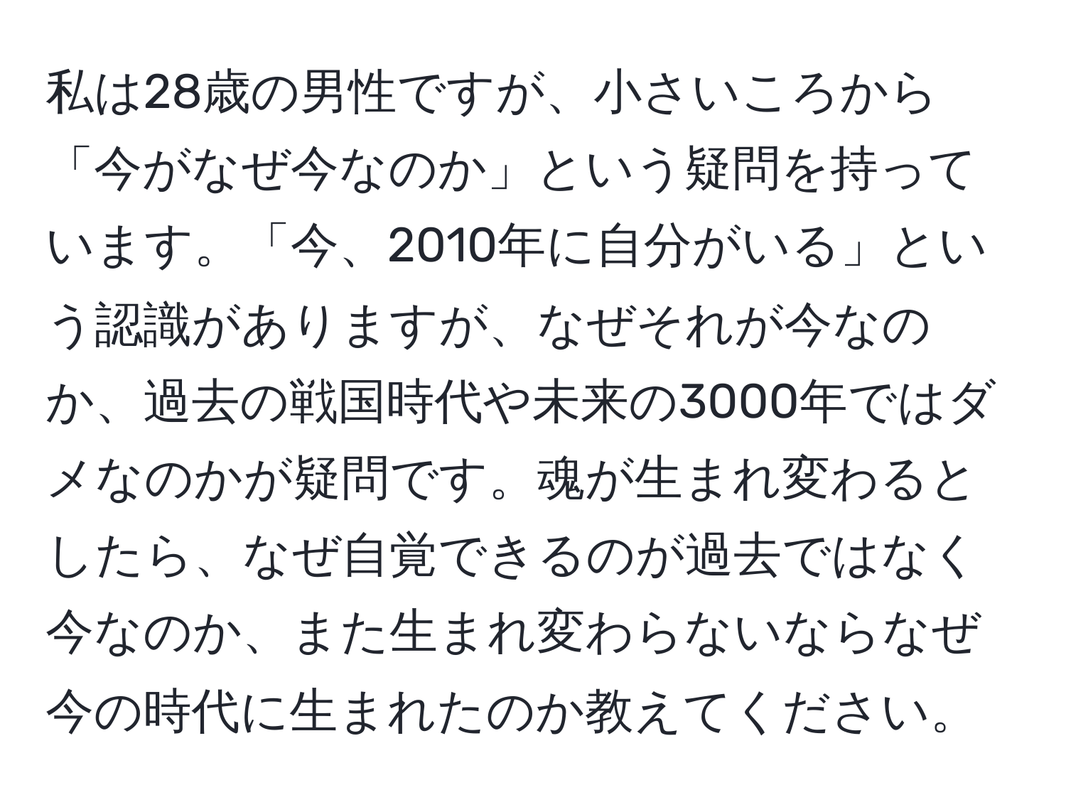 私は28歳の男性ですが、小さいころから「今がなぜ今なのか」という疑問を持っています。「今、2010年に自分がいる」という認識がありますが、なぜそれが今なのか、過去の戦国時代や未来の3000年ではダメなのかが疑問です。魂が生まれ変わるとしたら、なぜ自覚できるのが過去ではなく今なのか、また生まれ変わらないならなぜ今の時代に生まれたのか教えてください。