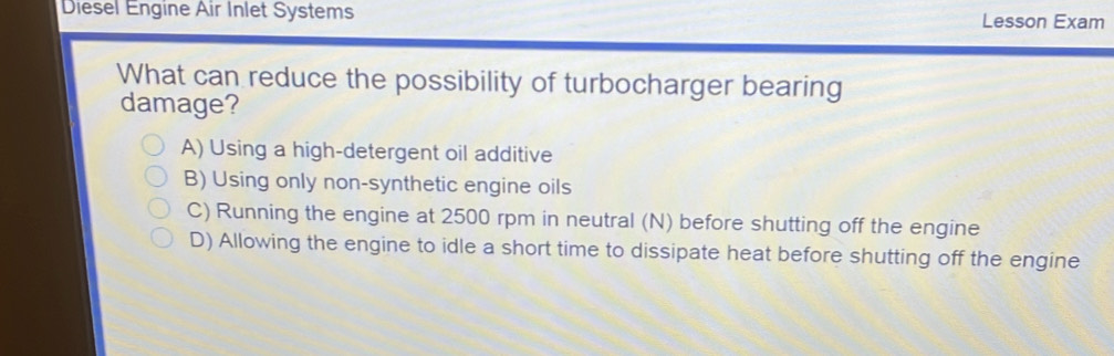 Diesel Engine Air Inlet Systems Lesson Exam
What can reduce the possibility of turbocharger bearing
damage?
A) Using a high-detergent oil additive
B) Using only non-synthetic engine oils
C) Running the engine at 2500 rpm in neutral (N) before shutting off the engine
D) Allowing the engine to idle a short time to dissipate heat before shutting off the engine