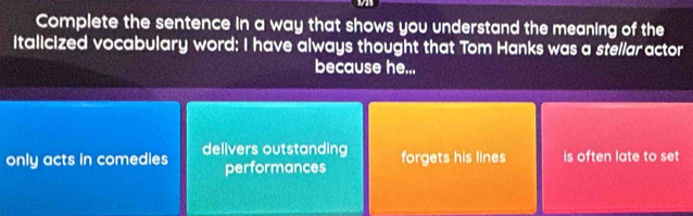 was
Complete the sentence in a way that shows you understand the meaning of the
italicized vocabulary word: I have always thought that Tom Hanks was a stellar actor
because he...
only acts in comedles delivers outstanding forgets his lines is often late to set
performances