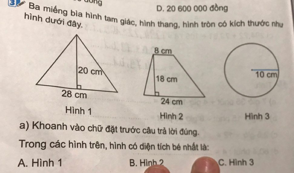 D. 20 600 000 đồng
Bự Ba miếng bìa hình tam giác, hình thang, hình tròn có kích thước như
hình dưới đây.
Hình 1
Hình 2 Hình 3
a) Khoanh vào chữ đặt trước câu trả lời đúng.
Trong các hình trên, hình có diện tích bé nhất là:
A. Hình 1 B. Hình 2 C. Hình 3