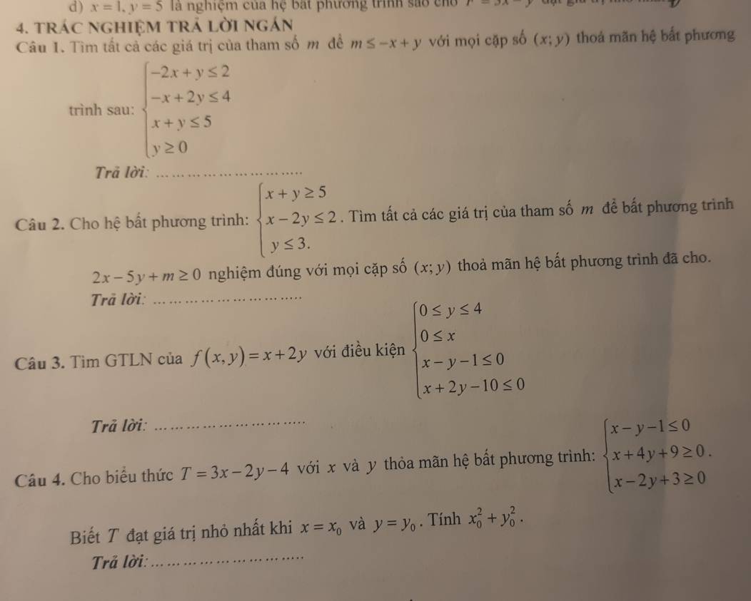 x=1, y=5 là nghiệm của hệ bất phường trình sao cho r=3x-y
4. tráC NGHIệM TRÁ LờI ngán 
Câu 1. Tìm tất cả các giá trị của tham số m để m≤ -x+y với mọi cặp số (x;y) thoá mãn hệ bất phương 
trình sau: beginarrayl -2x+y≤ 2 -x+2y≤ 4 x+y≤ 5 y≥ 0endarray.
Trả lời:_ 
Câu 2. Cho hệ bất phương trình: beginarrayl x+y≥ 5 x-2y≤ 2 y≤ 3.endarray.. Tìm tất cả các giá trị của tham số m đề bất phương trình
2x-5y+m≥ 0 nghiệm đúng với mọi cặp số (x;y) thoả mãn hệ bất phương trình đã cho. 
Trả lời:_ 
Câu 3. Tìm GTLN của f(x,y)=x+2y với điều kiện beginarrayl 0≤ y≤ 4 0≤ x x-y-1≤ 0 x+2y-10≤ 0endarray.
Trả lời: 
Câu 4. Cho biểu thức T=3x-2y-4 với x và y thỏa mãn hệ bất phương trình: beginarrayl x-y-1≤ 0 x+4y+9≥ 0. x-2y+3≥ 0endarray.
Biết T đạt giá trị nhỏ nhất khi x=x_0 và y=y_0. Tính x_0^2+y_0^2. 
Trả lời: 
_