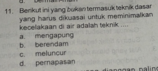 beman
11. Berikut ini yang bukan termasuk teknik dasar
yang harus dikuasai untuk meminimalkan
kecelakaan di air adalah teknik ....
a. mengapung
b. berendam
c. meluncur
d. pernapasan