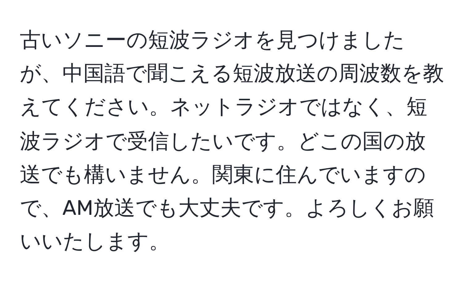 古いソニーの短波ラジオを見つけましたが、中国語で聞こえる短波放送の周波数を教えてください。ネットラジオではなく、短波ラジオで受信したいです。どこの国の放送でも構いません。関東に住んでいますので、AM放送でも大丈夫です。よろしくお願いいたします。